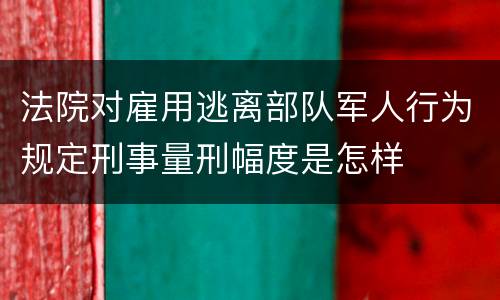 法院对雇用逃离部队军人行为规定刑事量刑幅度是怎样