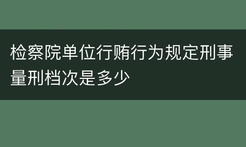 检察院单位行贿行为规定刑事量刑档次是多少