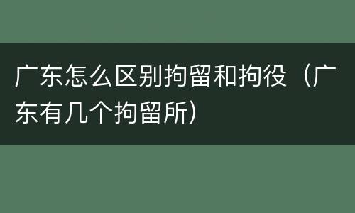 广东怎么区别拘留和拘役（广东有几个拘留所）