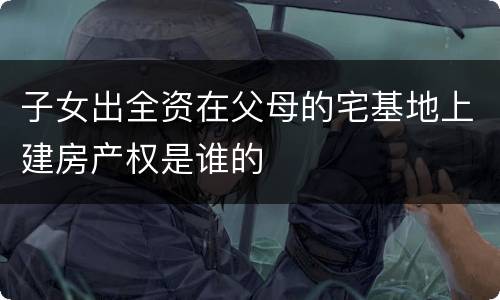 子女出全资在父母的宅基地上建房产权是谁的