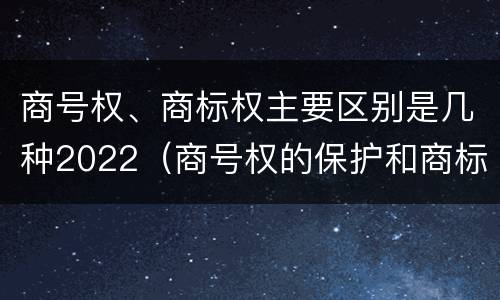 商号权、商标权主要区别是几种2022（商号权的保护和商标权的保护一样是全国性范围的）