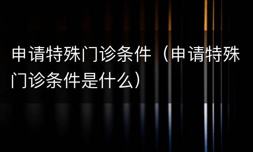 申请特殊门诊条件（申请特殊门诊条件是什么）
