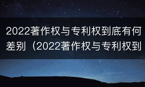 2022著作权与专利权到底有何差别（2022著作权与专利权到底有何差别呢）