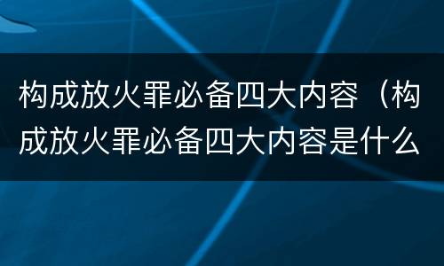 构成放火罪必备四大内容（构成放火罪必备四大内容是什么）
