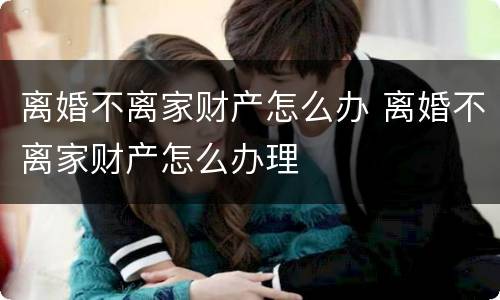 离婚不离家财产怎么办 离婚不离家财产怎么办理