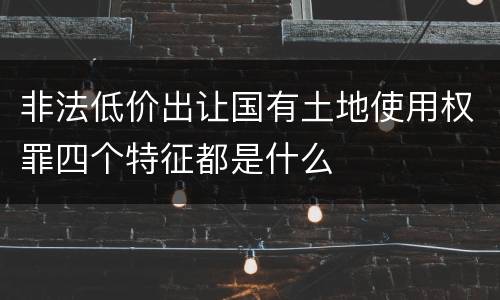 非法低价出让国有土地使用权罪四个特征都是什么