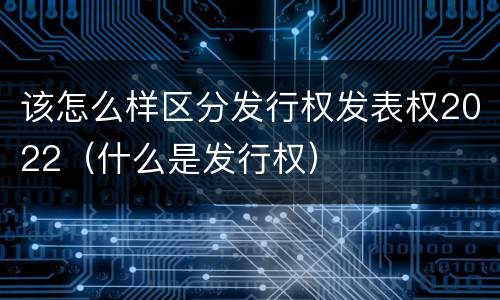 该怎么样区分发行权发表权2022（什么是发行权）