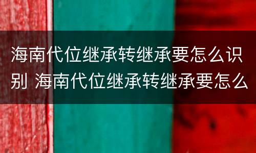 海南代位继承转继承要怎么识别 海南代位继承转继承要怎么识别才能成功