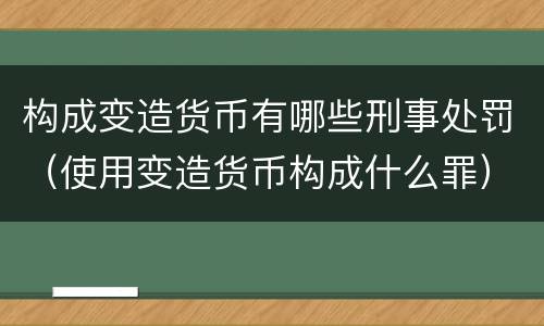 构成变造货币有哪些刑事处罚（使用变造货币构成什么罪）