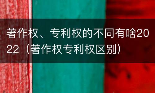 著作权、专利权的不同有啥2022（著作权专利权区别）