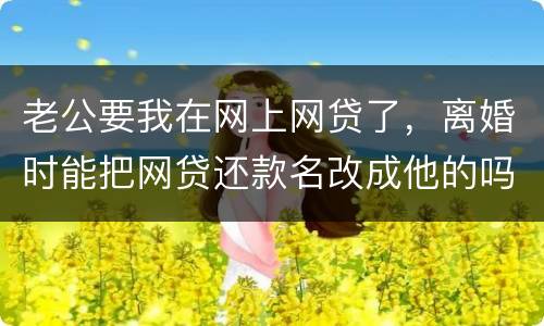 老公要我在网上网贷了，离婚时能把网贷还款名改成他的吗