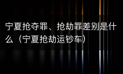 宁夏抢夺罪、抢劫罪差别是什么（宁夏抢劫运钞车）