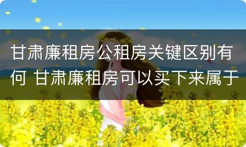甘肃廉租房公租房关键区别有何 甘肃廉租房可以买下来属于自己吗