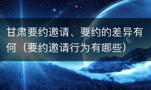 甘肃要约邀请、要约的差异有何（要约邀请行为有哪些）