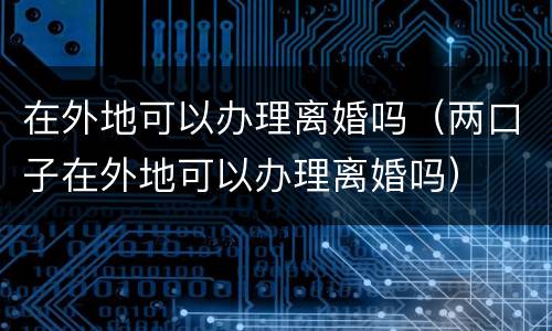 在外地可以办理离婚吗（两口子在外地可以办理离婚吗）