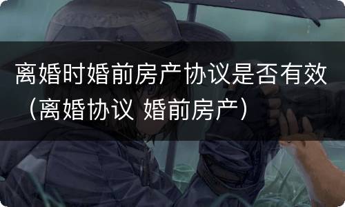 离婚时婚前房产协议是否有效（离婚协议 婚前房产）