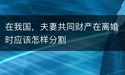 在我国，夫妻共同财产在离婚时应该怎样分割