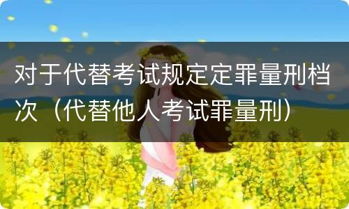 对于代替考试规定定罪量刑档次（代替他人考试罪量刑）