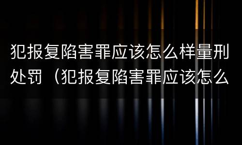 犯报复陷害罪应该怎么样量刑处罚（犯报复陷害罪应该怎么样量刑处罚呢）