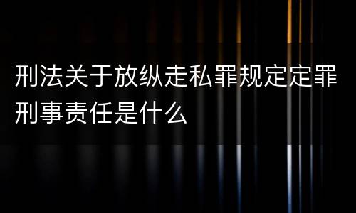 刑法关于放纵走私罪规定定罪刑事责任是什么