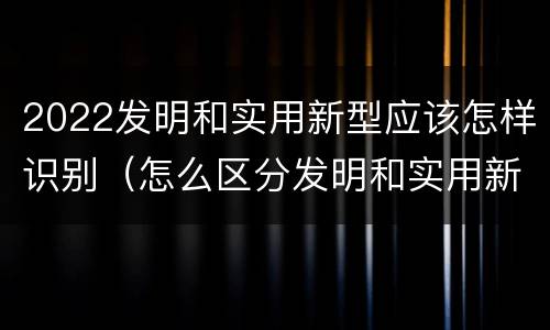 2022发明和实用新型应该怎样识别（怎么区分发明和实用新型）