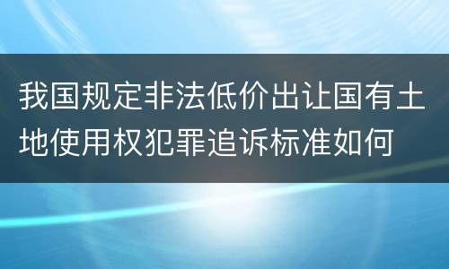 我国规定非法低价出让国有土地使用权犯罪追诉标准如何