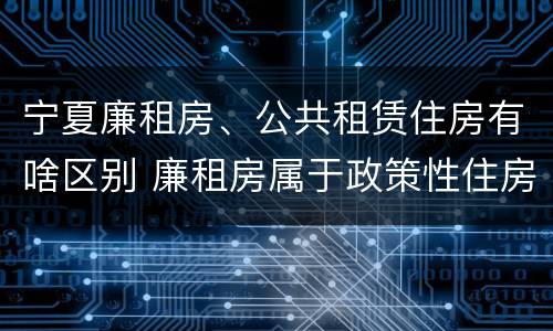 宁夏廉租房、公共租赁住房有啥区别 廉租房属于政策性住房吗
