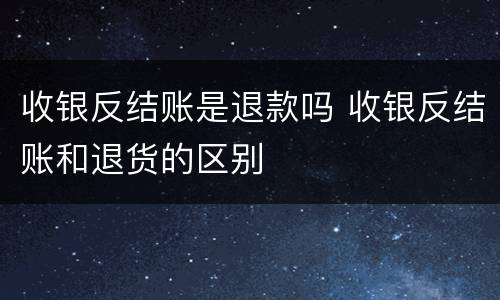 收银反结账是退款吗 收银反结账和退货的区别