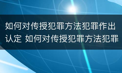 如何对传授犯罪方法犯罪作出认定 如何对传授犯罪方法犯罪作出认定处罚