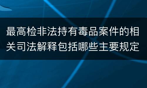 最高检非法持有毒品案件的相关司法解释包括哪些主要规定