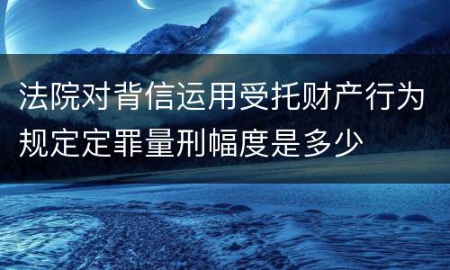 法院对背信运用受托财产行为规定定罪量刑幅度是多少