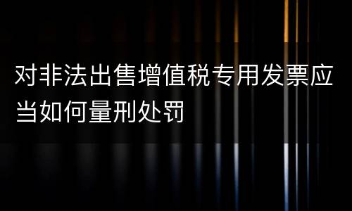 对非法出售增值税专用发票应当如何量刑处罚