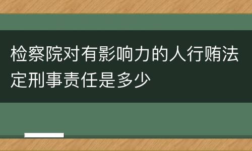 检察院对有影响力的人行贿法定刑事责任是多少