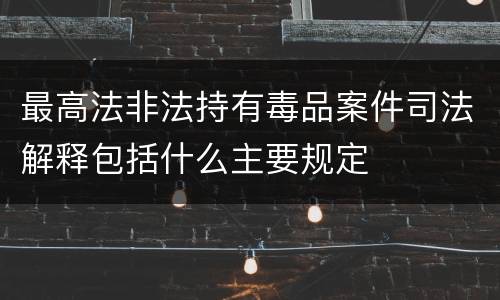 最高法非法持有毒品案件司法解释包括什么主要规定