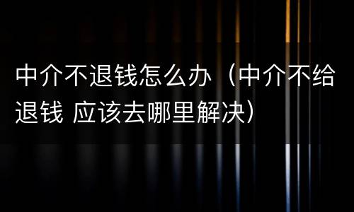 中介不退钱怎么办（中介不给退钱 应该去哪里解决）