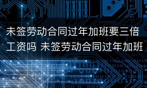 未签劳动合同过年加班要三倍工资吗 未签劳动合同过年加班要三倍工资吗合法吗