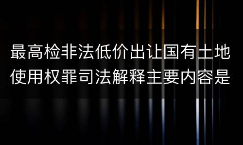 最高检非法低价出让国有土地使用权罪司法解释主要内容是什么