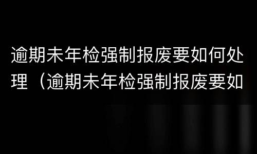 逾期未年检强制报废要如何处理（逾期未年检强制报废要如何处理罚款）