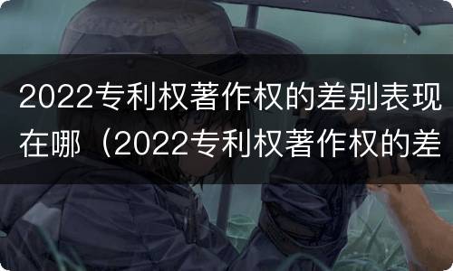 2022专利权著作权的差别表现在哪（2022专利权著作权的差别表现在哪些方面?）