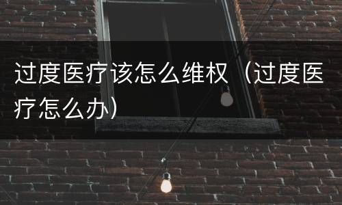 过度医疗该怎么维权（过度医疗怎么办）