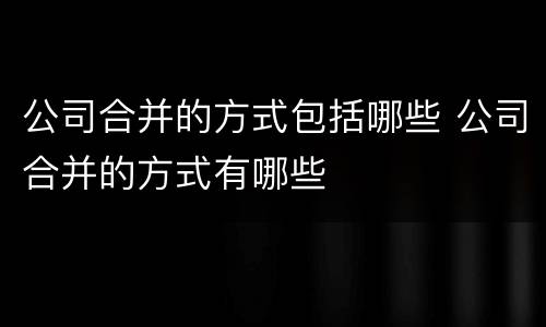 公司合并的方式包括哪些 公司合并的方式有哪些