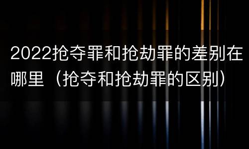 2022抢夺罪和抢劫罪的差别在哪里（抢夺和抢劫罪的区别）