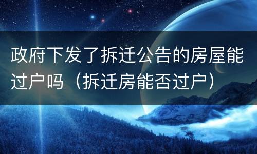政府下发了拆迁公告的房屋能过户吗（拆迁房能否过户）