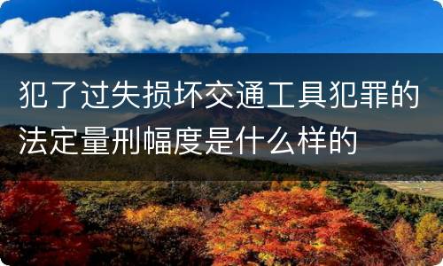 犯了过失损坏交通工具犯罪的法定量刑幅度是什么样的