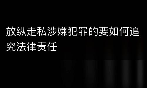 放纵走私涉嫌犯罪的要如何追究法律责任