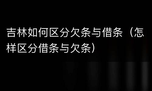 吉林如何区分欠条与借条（怎样区分借条与欠条）