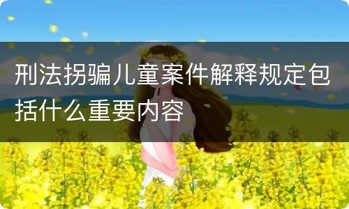 刑法拐骗儿童案件解释规定包括什么重要内容