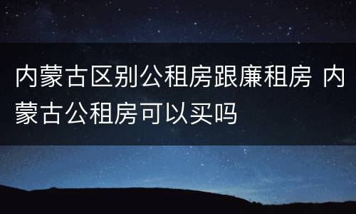 内蒙古区别公租房跟廉租房 内蒙古公租房可以买吗