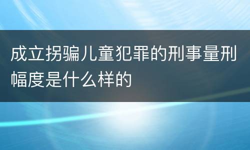 成立拐骗儿童犯罪的刑事量刑幅度是什么样的