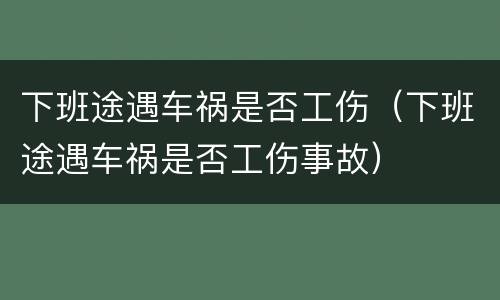 下班途遇车祸是否工伤（下班途遇车祸是否工伤事故）